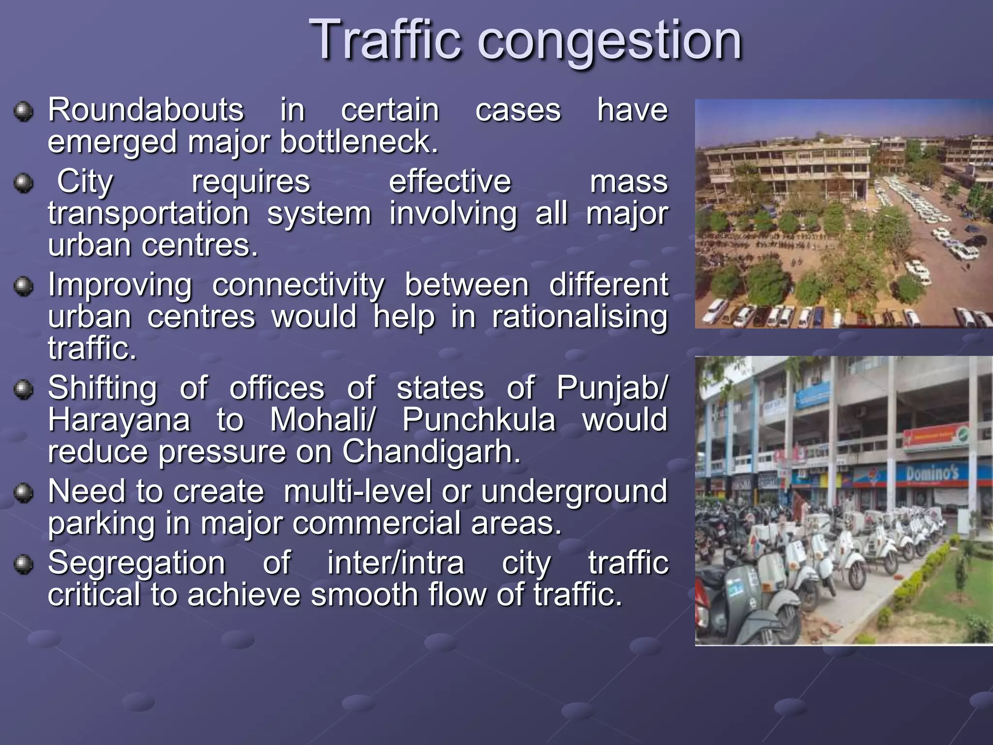 Traffic congestion
Roundabouts in certain cases have
emerged major bottleneck.
City requires effective mass
transportation system involving all major
urban centres.
Improving connectivity between different
urban centres would help in rationalising
traffic.
Shifting of offices of states of Punjab/
Harayana to Mohali/ Punchkula would
reduce pressure on Chandigarh.
Need to create multi-level or underground
parking in major commercial areas.
Segregation of inter/intra city traffic
critical to achieve smooth flow of traffic.
 
