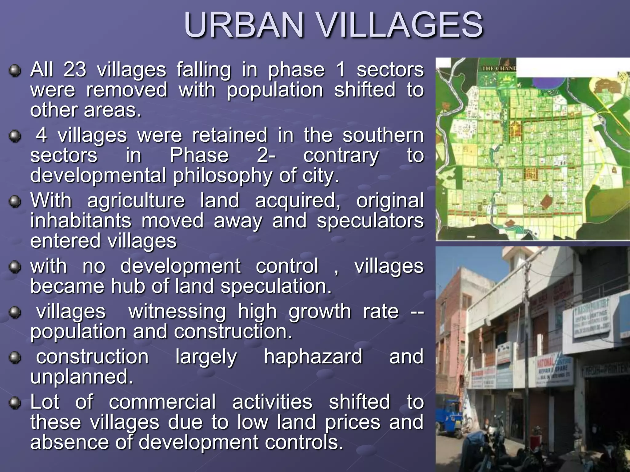 URBAN VILLAGES
All 23 villages falling in phase 1 sectors
were removed with population shifted to
other areas.
4 villages were retained in the southern
sectors in Phase 2- contrary to
developmental philosophy of city.
With agriculture land acquired, original
inhabitants moved away and speculators
entered villages
with no development control , villages
became hub of land speculation.
villages witnessing high growth rate --
population and construction.
construction largely haphazard and
unplanned.
Lot of commercial activities shifted to
these villages due to low land prices and
absence of development controls.
 