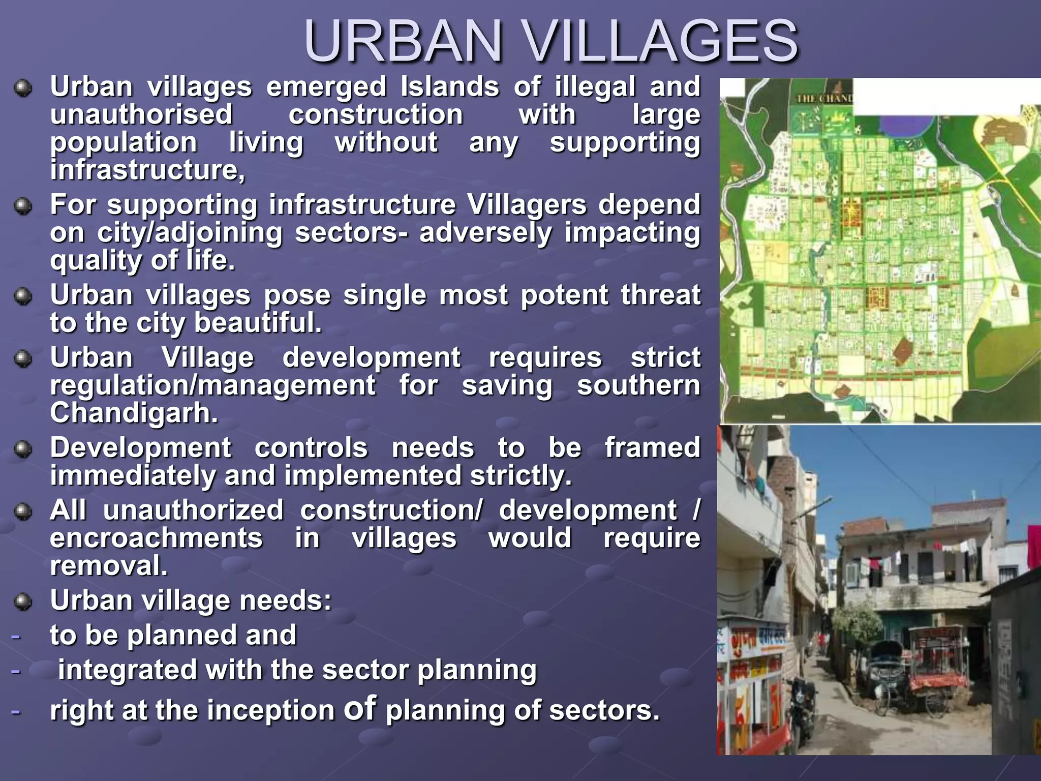 URBAN VILLAGES
Urban villages emerged Islands of illegal and
unauthorised construction with large
population living without any supporting
infrastructure,
For supporting infrastructure Villagers depend
on city/adjoining sectors- adversely impacting
quality of life.
Urban villages pose single most potent threat
to the city beautiful.
Urban Village development requires strict
regulation/management for saving southern
Chandigarh.
Development controls needs to be framed
immediately and implemented strictly.
All unauthorized construction/ development /
encroachments in villages would require
removal.
Urban village needs:
- to be planned and
- integrated with the sector planning
- right at the inception of planning of sectors.
 