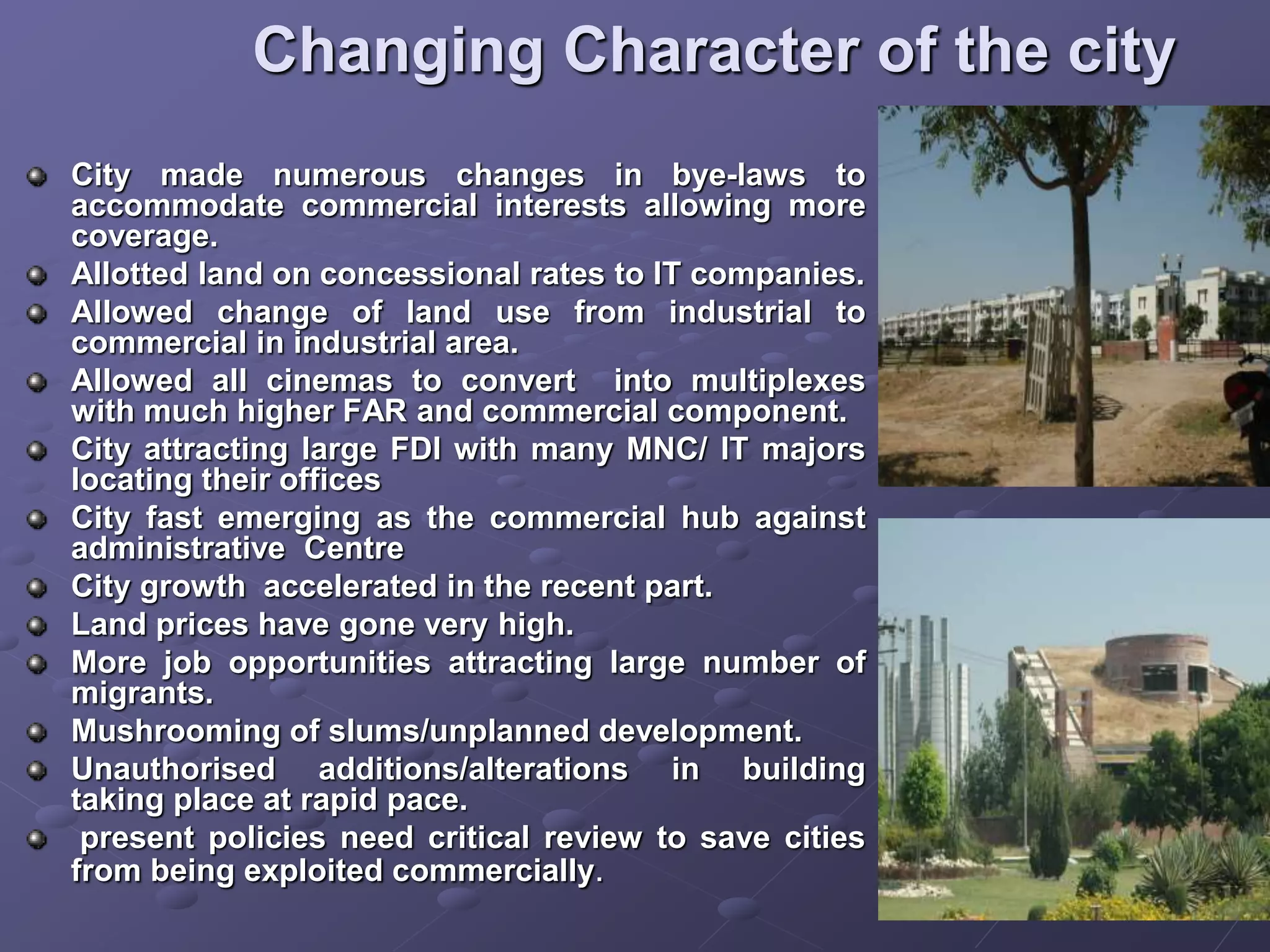 Changing Character of the city
City made numerous changes in bye-laws to
accommodate commercial interests allowing more
coverage.
Allotted land on concessional rates to IT companies.
Allowed change of land use from industrial to
commercial in industrial area.
Allowed all cinemas to convert into multiplexes
with much higher FAR and commercial component.
City attracting large FDI with many MNC/ IT majors
locating their offices
City fast emerging as the commercial hub against
administrative Centre
City growth accelerated in the recent part.
Land prices have gone very high.
More job opportunities attracting large number of
migrants.
Mushrooming of slums/unplanned development.
Unauthorised additions/alterations in building
taking place at rapid pace.
present policies need critical review to save cities
from being exploited commercially.
 