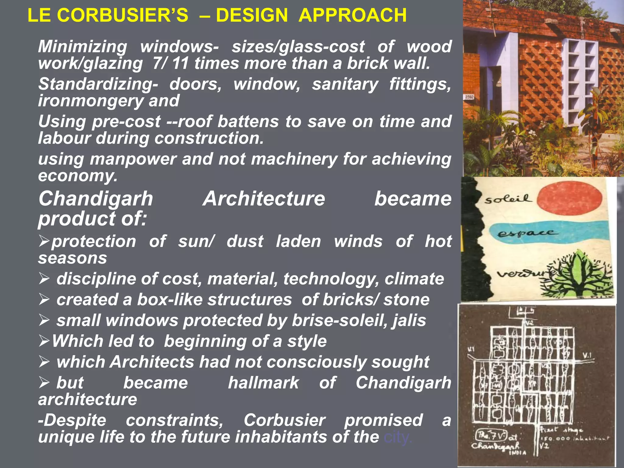 COLONIAL ARCHITECTURE
VICTORIA HALL KOLKATA
LE CORBUSIER’S – DESIGN APPROACH
Minimizing windows- sizes/glass-cost of wood
work/glazing 7/ 11 times more than a brick wall.
Standardizing- doors, window, sanitary fittings,
ironmongery and
Using pre-cost --roof battens to save on time and
labour during construction.
using manpower and not machinery for achieving
economy.
Chandigarh Architecture became
product of:
protection of sun/ dust laden winds of hot
seasons
 discipline of cost, material, technology, climate
 created a box-like structures of bricks/ stone
 small windows protected by brise-soleil, jalis
Which led to beginning of a style
 which Architects had not consciously sought
 but became hallmark of Chandigarh
architecture
-Despite constraints, Corbusier promised a
unique life to the future inhabitants of the city.
 