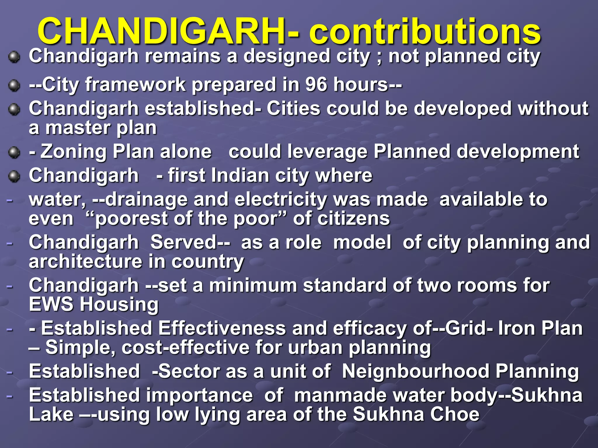 CHANDIGARH- contributions
Chandigarh remains a designed city ; not planned city
--City framework prepared in 96 hours--
Chandigarh established- Cities could be developed without
a master plan
- Zoning Plan alone could leverage Planned development
Chandigarh - first Indian city where
- water, --drainage and electricity was made available to
even “poorest of the poor” of citizens
- Chandigarh Served-- as a role model of city planning and
architecture in country
- Chandigarh --set a minimum standard of two rooms for
EWS Housing
- - Established Effectiveness and efficacy of--Grid- Iron Plan
– Simple, cost-effective for urban planning
- Established -Sector as a unit of Neignbourhood Planning
- Established importance of manmade water body--Sukhna
Lake –-using low lying area of the Sukhna Choe
 