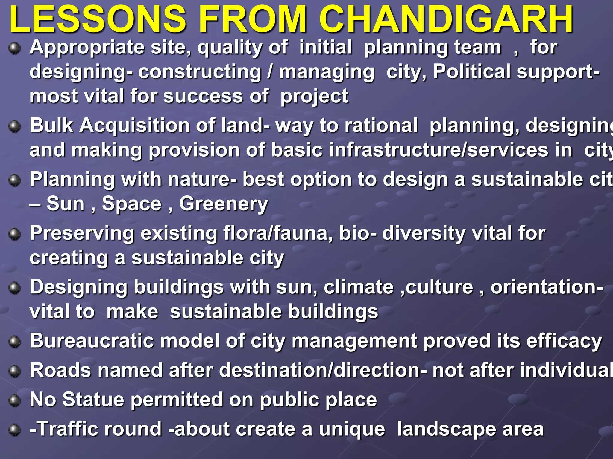 LESSONS FROM CHANDIGARH
Appropriate site, quality of initial planning team , for
designing- constructing / managing city, Political support-
most vital for success of project
Bulk Acquisition of land- way to rational planning, designing
and making provision of basic infrastructure/services in city
Planning with nature- best option to design a sustainable cit
– Sun , Space , Greenery
Preserving existing flora/fauna, bio- diversity vital for
creating a sustainable city
Designing buildings with sun, climate ,culture , orientation-
vital to make sustainable buildings
Bureaucratic model of city management proved its efficacy
Roads named after destination/direction- not after individual
No Statue permitted on public place
-Traffic round -about create a unique landscape area
 