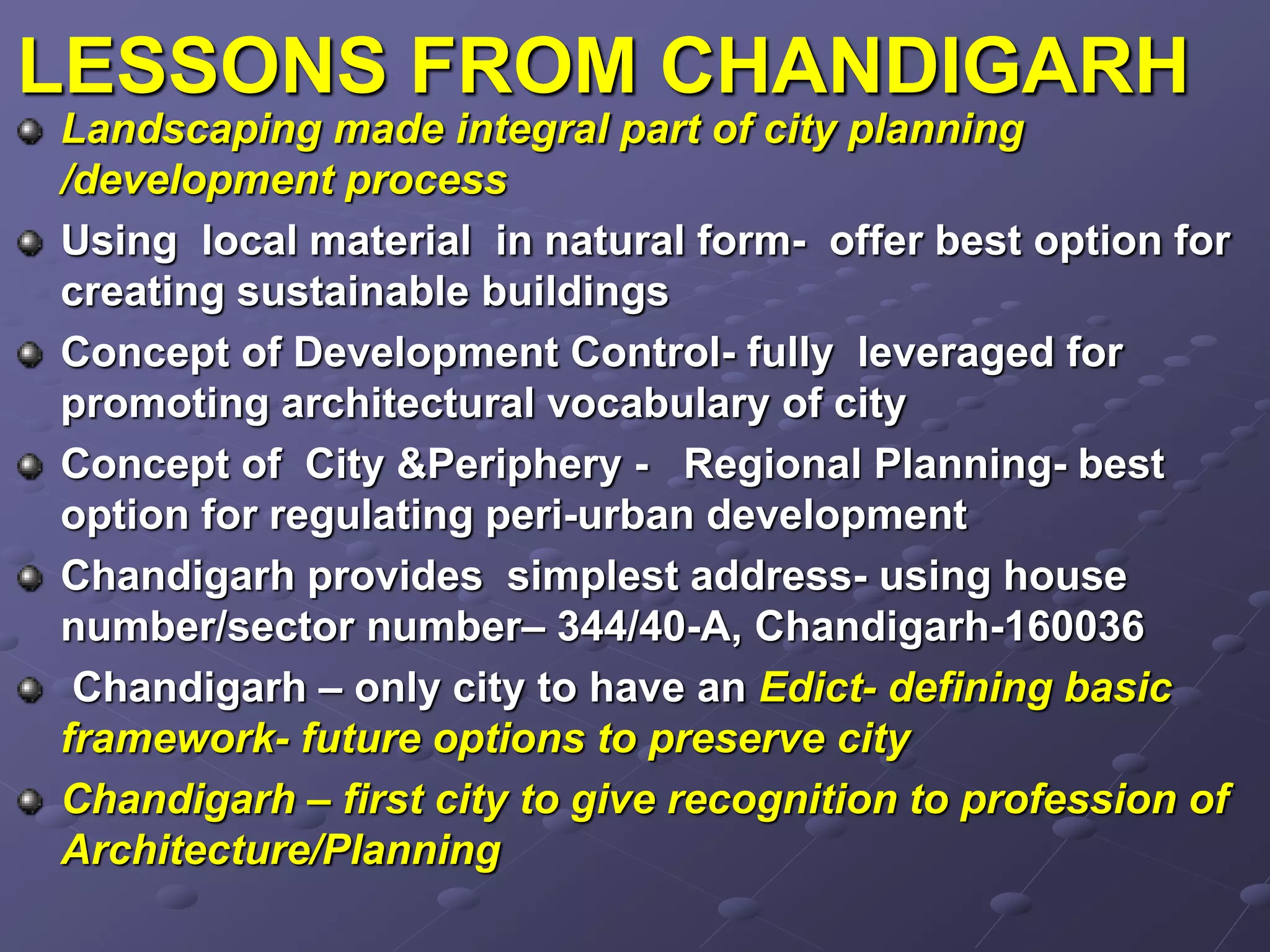 LESSONS FROM CHANDIGARH
Landscaping made integral part of city planning
/development process
Using local material in natural form- offer best option for
creating sustainable buildings
Concept of Development Control- fully leveraged for
promoting architectural vocabulary of city
Concept of City &Periphery - Regional Planning- best
option for regulating peri-urban development
Chandigarh provides simplest address- using house
number/sector number– 344/40-A, Chandigarh-160036
Chandigarh – only city to have an Edict- defining basic
framework- future options to preserve city
Chandigarh – first city to give recognition to profession of
Architecture/Planning
 