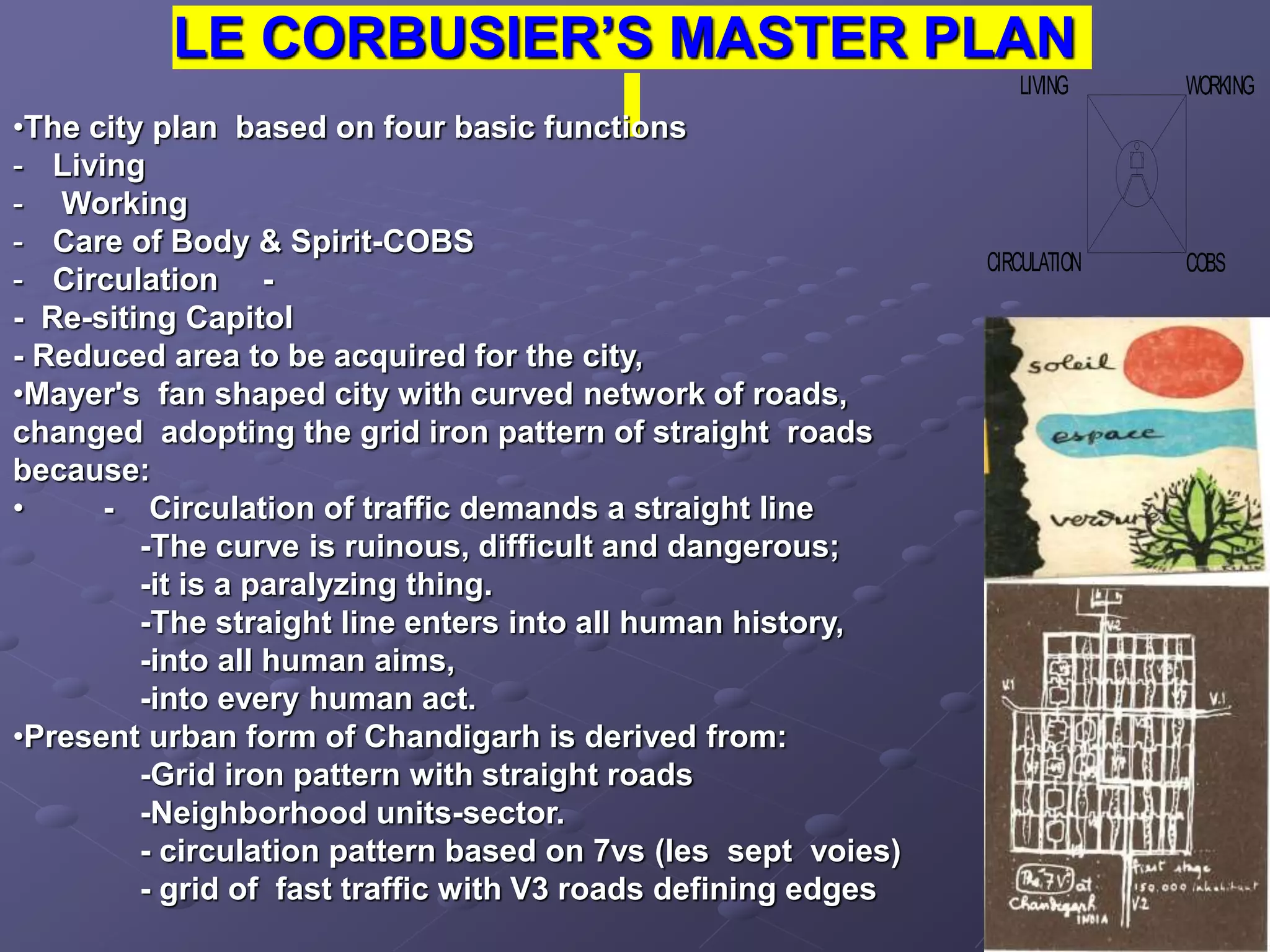 LE CORBUSIER’S MASTER PLAN
COBS
WORKING
LIVING
CIRCULATION
•The city plan based on four basic functions
- Living
- Working
- Care of Body & Spirit-COBS
- Circulation -
- Re-siting Capitol
- Reduced area to be acquired for the city,
•Mayer's fan shaped city with curved network of roads,
changed adopting the grid iron pattern of straight roads
because:
• - Circulation of traffic demands a straight line
-The curve is ruinous, difficult and dangerous;
-it is a paralyzing thing.
-The straight line enters into all human history,
-into all human aims,
-into every human act.
•Present urban form of Chandigarh is derived from:
-Grid iron pattern with straight roads
-Neighborhood units-sector.
- circulation pattern based on 7vs (les sept voies)
- grid of fast traffic with V3 roads defining edges
 