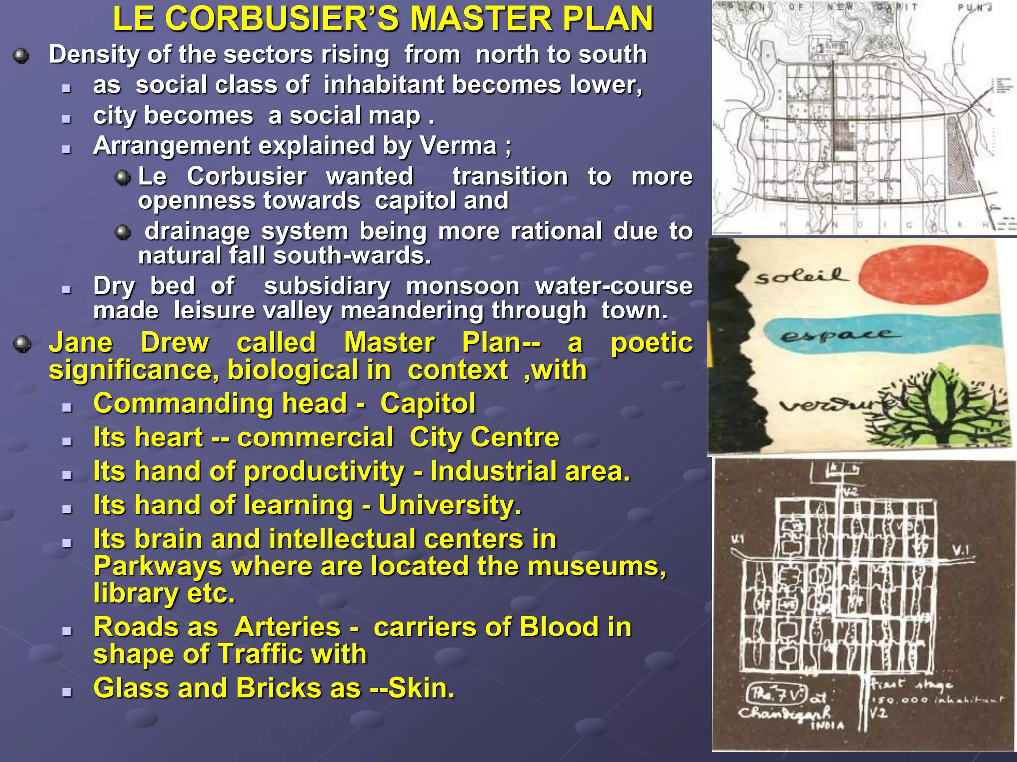 LE CORBUSIER’S MASTER PLAN
Density of the sectors rising from north to south
 as social class of inhabitant becomes lower,
 city becomes a social map .
 Arrangement explained by Verma ;
Le Corbusier wanted transition to more
openness towards capitol and
drainage system being more rational due to
natural fall south-wards.
 Dry bed of subsidiary monsoon water-course
made leisure valley meandering through town.
Jane Drew called Master Plan-- a poetic
significance, biological in context ,with
 Commanding head - Capitol
 Its heart -- commercial City Centre
 Its hand of productivity - Industrial area.
 Its hand of learning - University.
 Its brain and intellectual centers in
Parkways where are located the museums,
library etc.
 Roads as Arteries - carriers of Blood in
shape of Traffic with
 Glass and Bricks as --Skin.
 