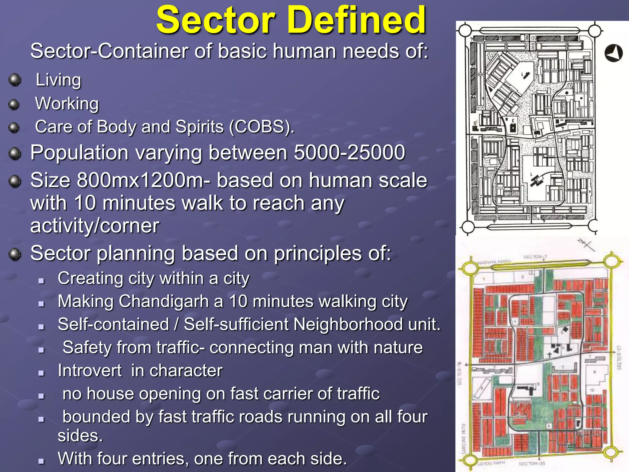 Sector Defined
Sector-Container of basic human needs of:
Living
Working
Care of Body and Spirits (COBS).
Population varying between 5000-25000
Size 800mx1200m- based on human scale
with 10 minutes walk to reach any
activity/corner
Sector planning based on principles of:
 Creating city within a city
 Making Chandigarh a 10 minutes walking city
 Self-contained / Self-sufficient Neighborhood unit.
 Safety from traffic- connecting man with nature
 Introvert in character
 no house opening on fast carrier of traffic
 bounded by fast traffic roads running on all four
sides.
 With four entries, one from each side.
 