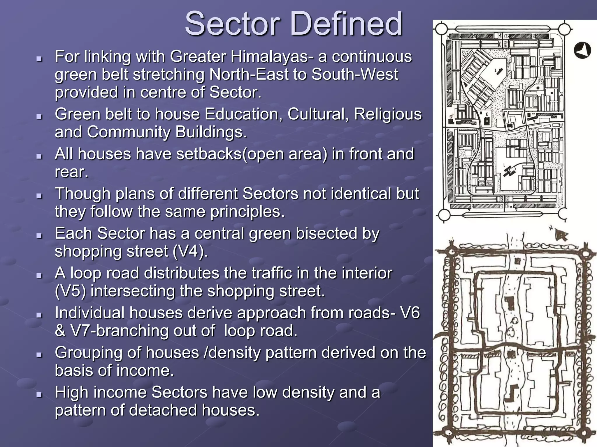 Sector Defined
 For linking with Greater Himalayas- a continuous
green belt stretching North-East to South-West
provided in centre of Sector.
 Green belt to house Education, Cultural, Religious
and Community Buildings.
 All houses have setbacks(open area) in front and
rear.
 Though plans of different Sectors not identical but
they follow the same principles.
 Each Sector has a central green bisected by
shopping street (V4).
 A loop road distributes the traffic in the interior
(V5) intersecting the shopping street.
 Individual houses derive approach from roads- V6
& V7-branching out of loop road.
 Grouping of houses /density pattern derived on the
basis of income.
 High income Sectors have low density and a
pattern of detached houses.
 