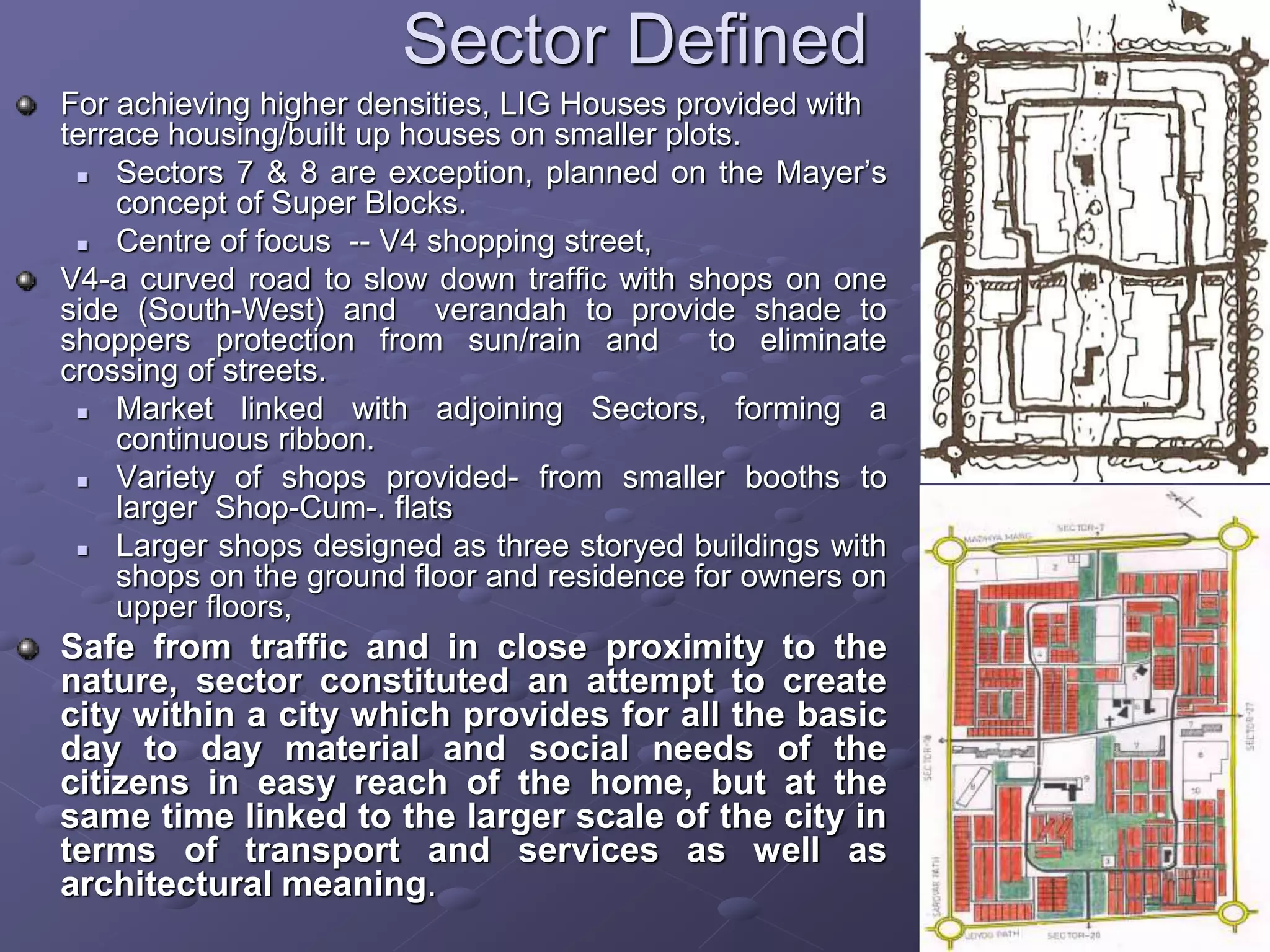 Sector Defined
For achieving higher densities, LIG Houses provided with
terrace housing/built up houses on smaller plots.
 Sectors 7 & 8 are exception, planned on the Mayer’s
concept of Super Blocks.
 Centre of focus -- V4 shopping street,
V4-a curved road to slow down traffic with shops on one
side (South-West) and verandah to provide shade to
shoppers protection from sun/rain and to eliminate
crossing of streets.
 Market linked with adjoining Sectors, forming a
continuous ribbon.
 Variety of shops provided- from smaller booths to
larger Shop-Cum-. flats
 Larger shops designed as three storyed buildings with
shops on the ground floor and residence for owners on
upper floors,
Safe from traffic and in close proximity to the
nature, sector constituted an attempt to create
city within a city which provides for all the basic
day to day material and social needs of the
citizens in easy reach of the home, but at the
same time linked to the larger scale of the city in
terms of transport and services as well as
architectural meaning.
 