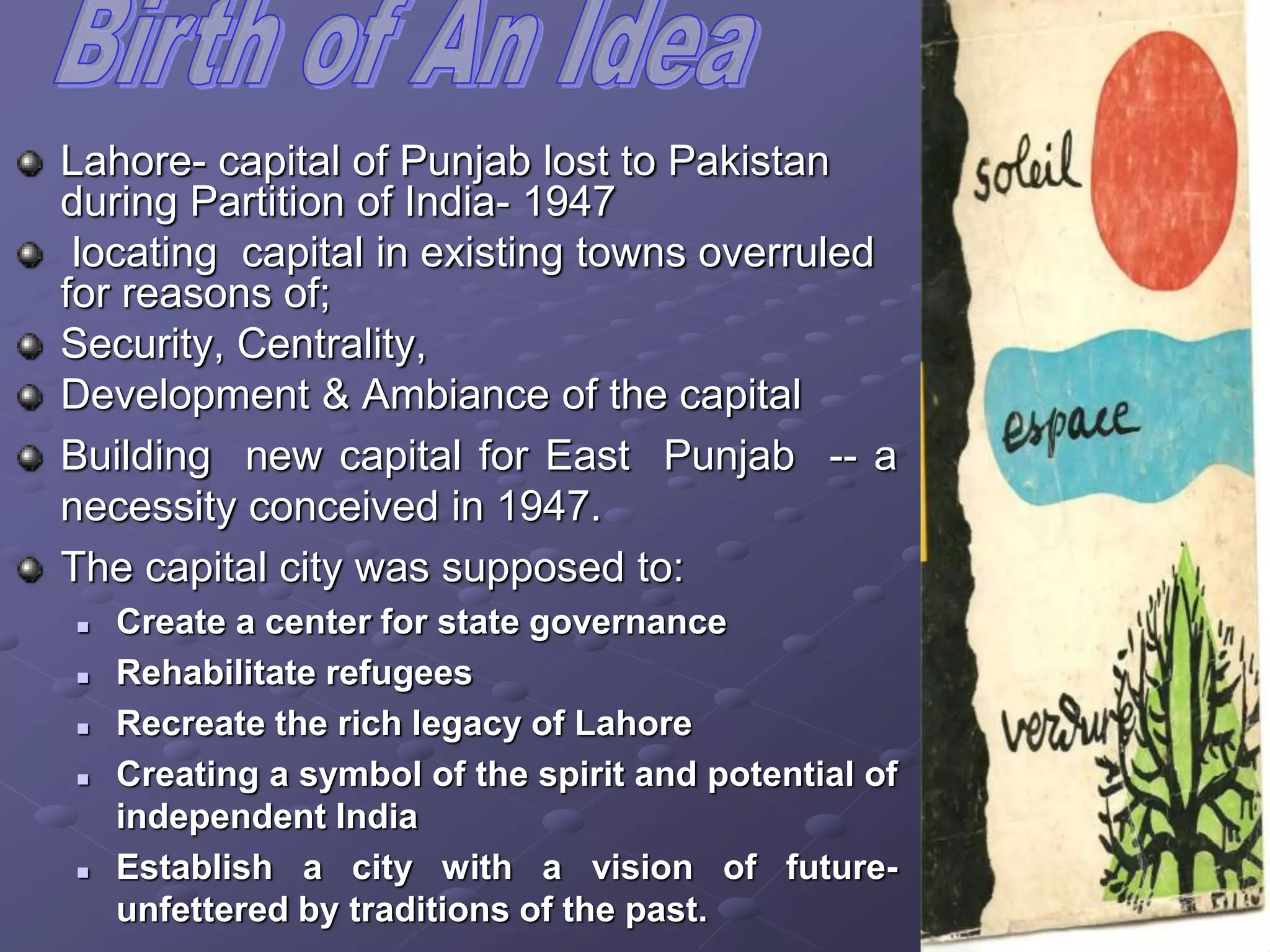 Lahore- capital of Punjab lost to Pakistan
during Partition of India- 1947
locating capital in existing towns overruled
for reasons of;
Security, Centrality,
Development & Ambiance of the capital
Building new capital for East Punjab -- a
necessity conceived in 1947.
The capital city was supposed to:
 Create a center for state governance
 Rehabilitate refugees
 Recreate the rich legacy of Lahore
 Creating a symbol of the spirit and potential of
independent India
 Establish a city with a vision of future-
unfettered by traditions of the past.
 