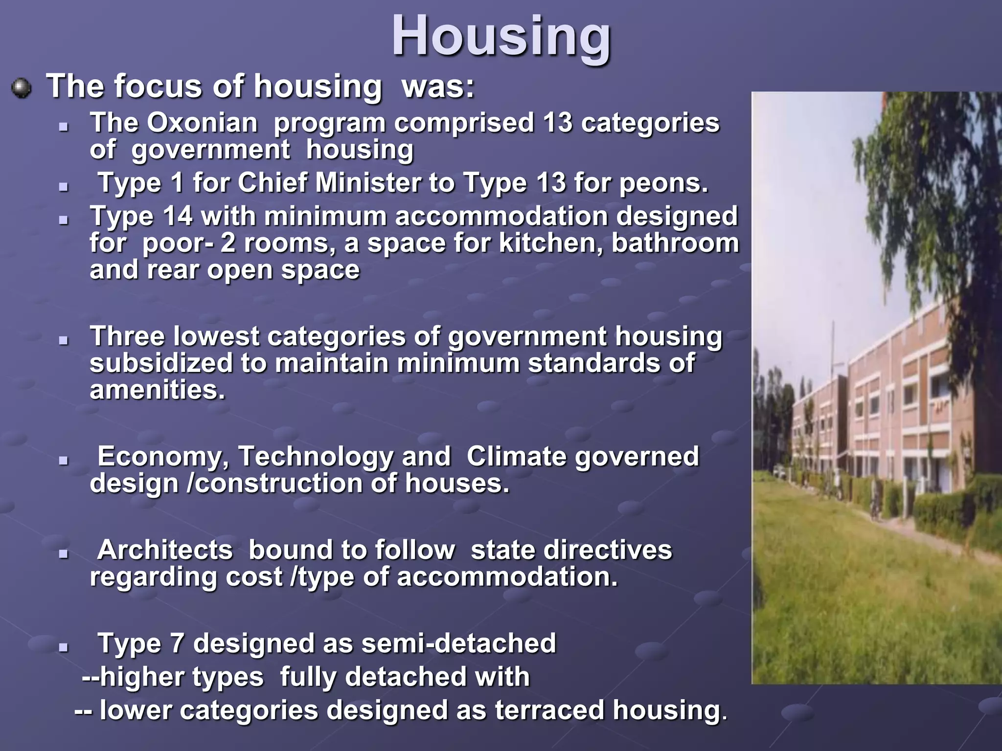 Housing
The focus of housing was:
 The Oxonian program comprised 13 categories
of government housing
 Type 1 for Chief Minister to Type 13 for peons.
 Type 14 with minimum accommodation designed
for poor- 2 rooms, a space for kitchen, bathroom
and rear open space
 Three lowest categories of government housing
subsidized to maintain minimum standards of
amenities.
 Economy, Technology and Climate governed
design /construction of houses.
 Architects bound to follow state directives
regarding cost /type of accommodation.
 Type 7 designed as semi-detached
--higher types fully detached with
-- lower categories designed as terraced housing.
 