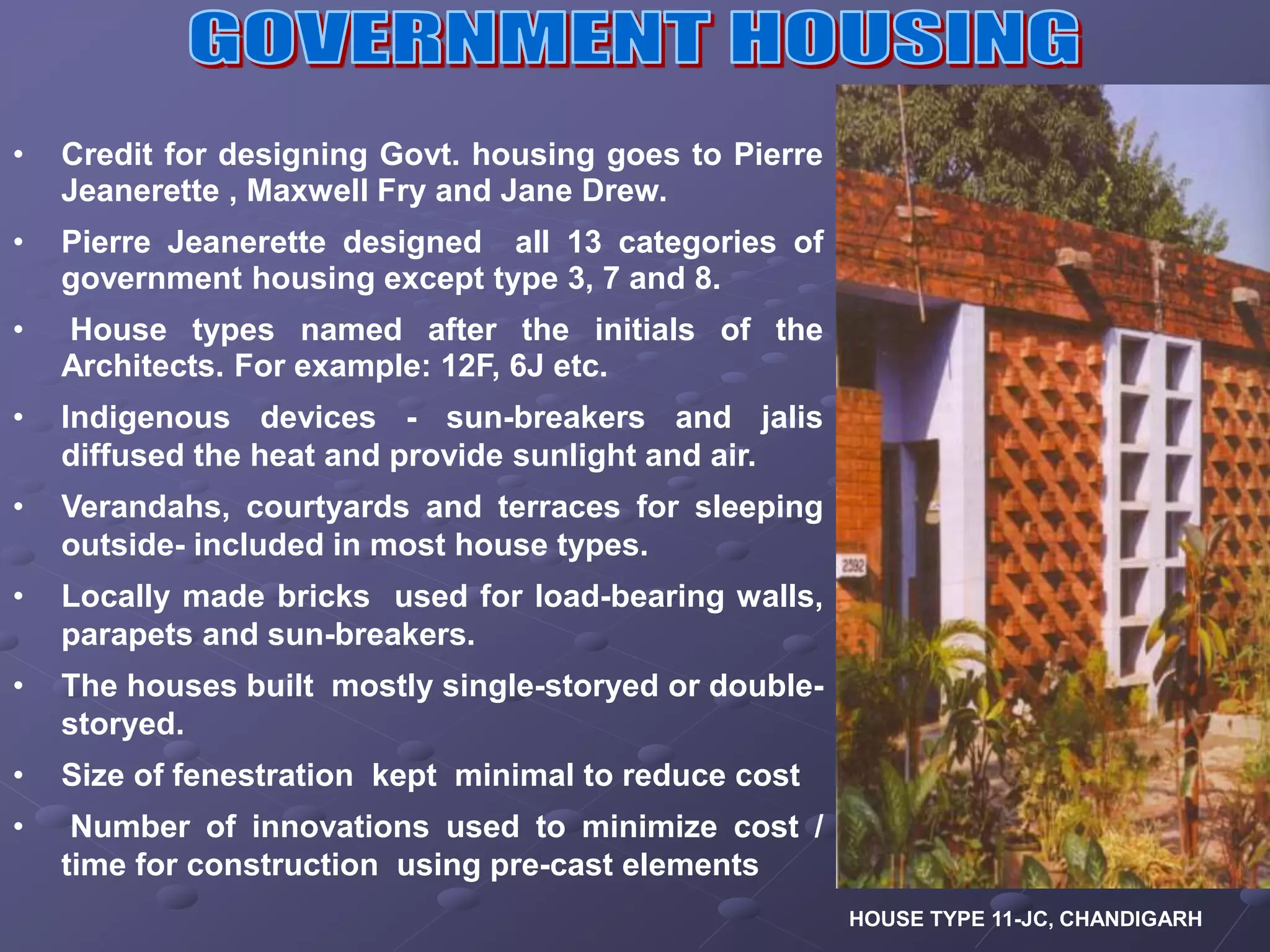 • Credit for designing Govt. housing goes to Pierre
Jeanerette , Maxwell Fry and Jane Drew.
• Pierre Jeanerette designed all 13 categories of
government housing except type 3, 7 and 8.
• House types named after the initials of the
Architects. For example: 12F, 6J etc.
• Indigenous devices - sun-breakers and jalis
diffused the heat and provide sunlight and air.
• Verandahs, courtyards and terraces for sleeping
outside- included in most house types.
• Locally made bricks used for load-bearing walls,
parapets and sun-breakers.
• The houses built mostly single-storyed or double-
storyed.
• Size of fenestration kept minimal to reduce cost
• Number of innovations used to minimize cost /
time for construction using pre-cast elements
HOUSE TYPE 11-JC, CHANDIGARH
 