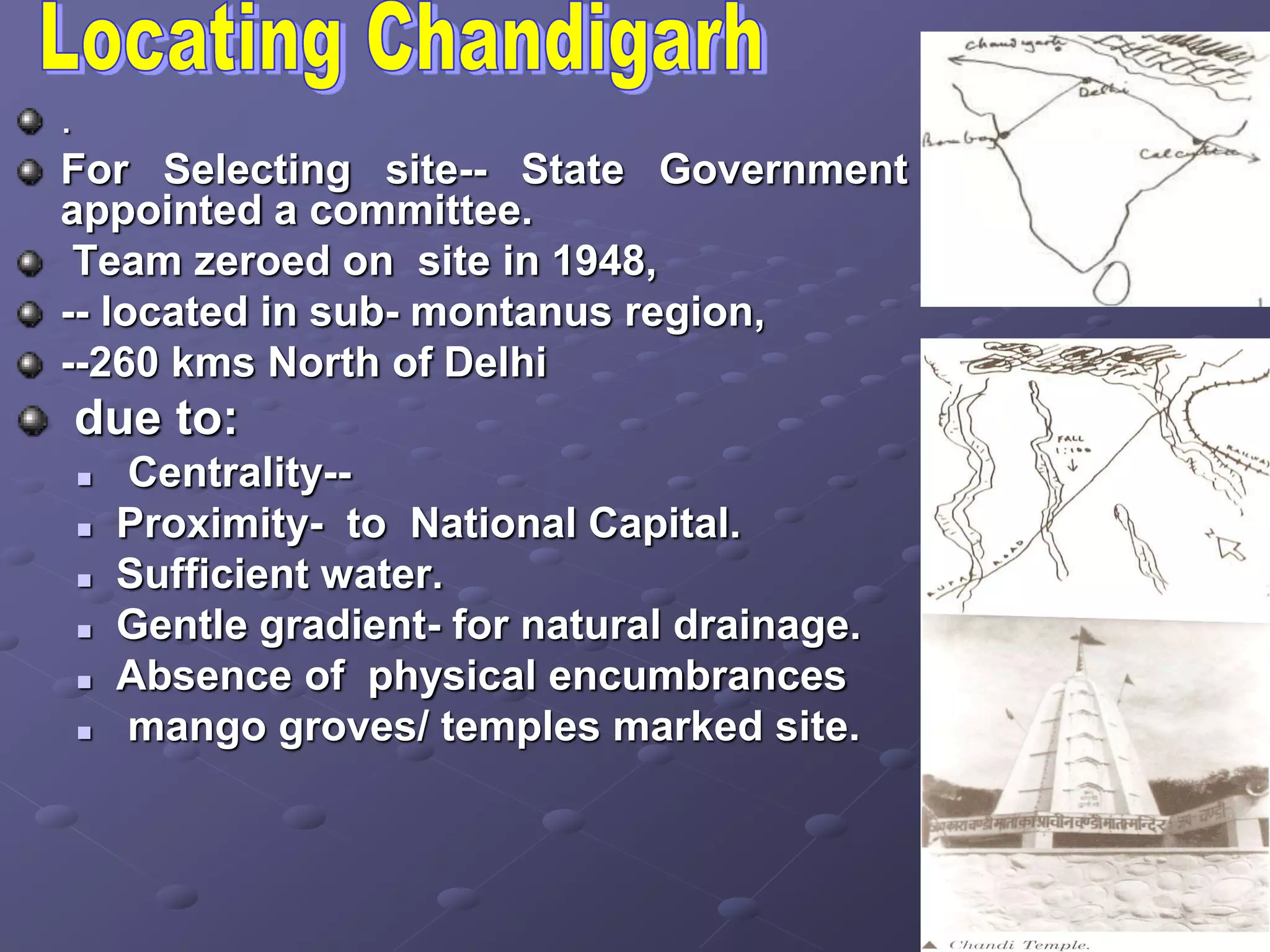 .
For Selecting site-- State Government
appointed a committee.
Team zeroed on site in 1948,
-- located in sub- montanus region,
--260 kms North of Delhi
due to:
 Centrality--
 Proximity- to National Capital.
 Sufficient water.
 Gentle gradient- for natural drainage.
 Absence of physical encumbrances
 mango groves/ temples marked site.
 
