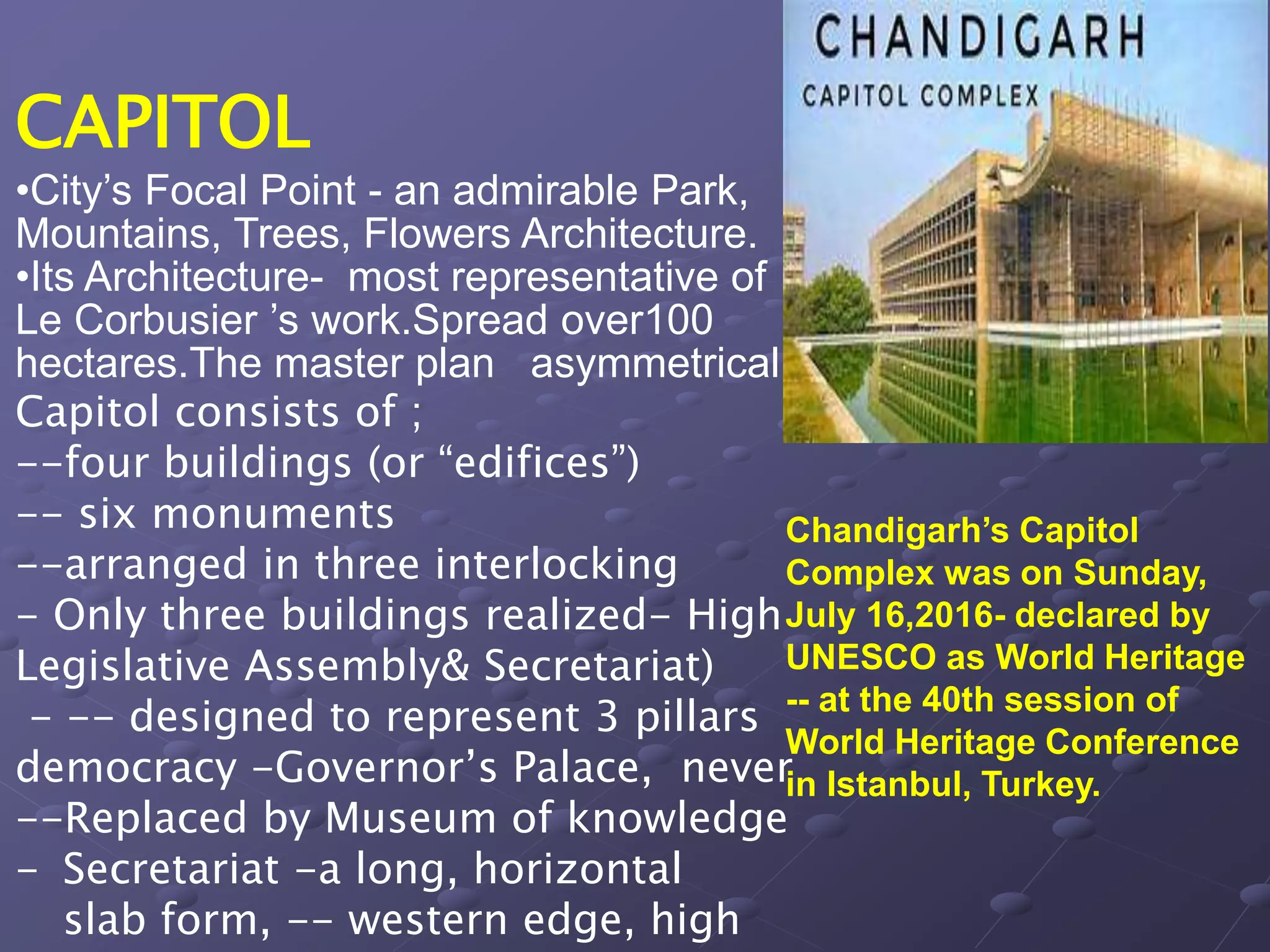 CAPITOL
•City’s Focal Point - an admirable Park,
Mountains, Trees, Flowers Architecture.
•Its Architecture- most representative of
Le Corbusier ’s work.Spread over100
hectares.The master plan asymmetrical
Capitol consists of ;
--four buildings (or “edifices”)
-- six monuments
--arranged in three interlocking
- Only three buildings realized- High
Legislative Assembly& Secretariat)
- -- designed to represent 3 pillars
democracy -Governor’s Palace, never
--Replaced by Museum of knowledge
- Secretariat -a long, horizontal
slab form, -- western edge, high
Chandigarh’s Capitol
Complex was on Sunday,
July 16,2016- declared by
UNESCO as World Heritage
-- at the 40th session of
World Heritage Conference
in Istanbul, Turkey.
 