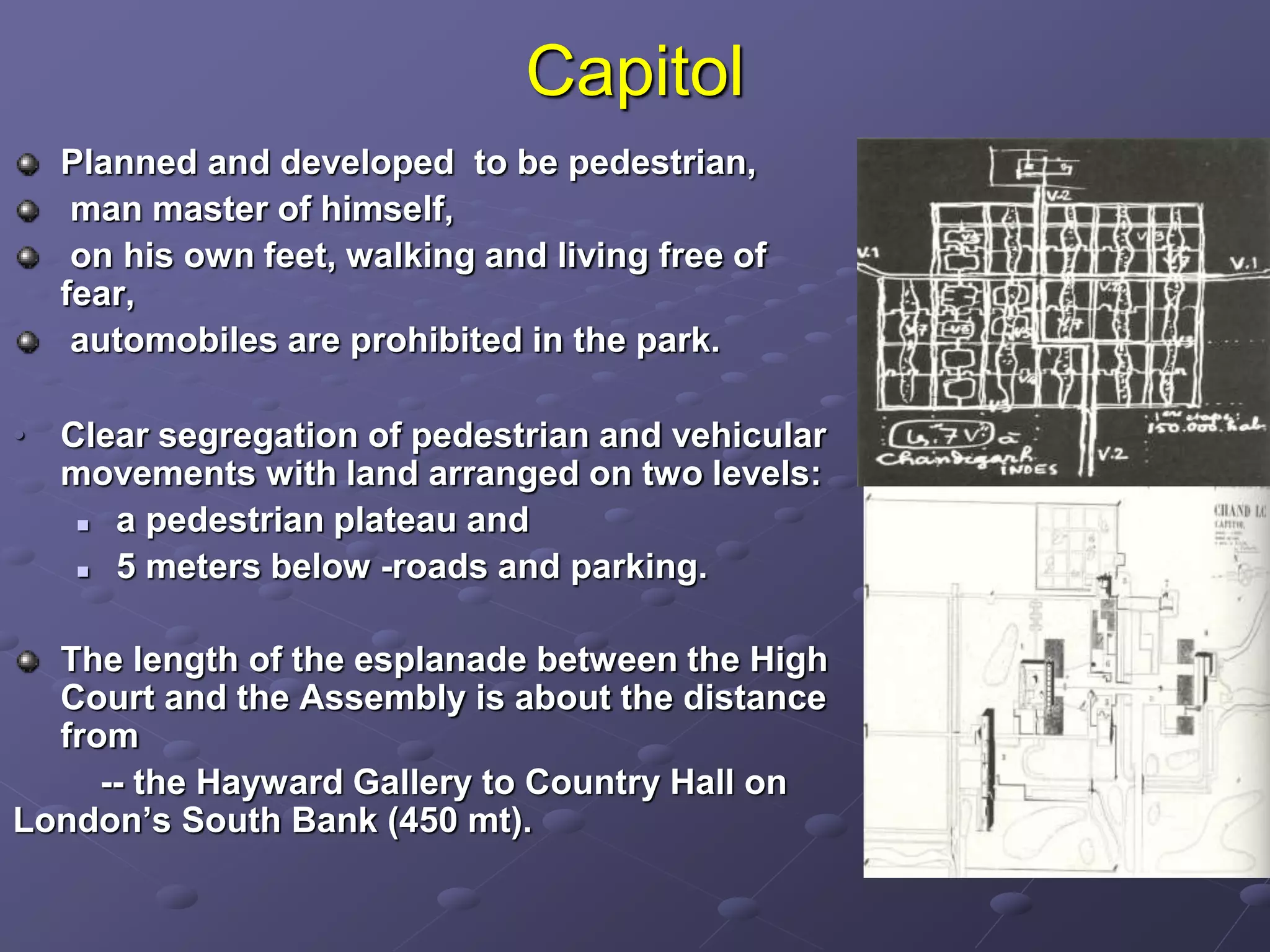 Capitol
Planned and developed to be pedestrian,
man master of himself,
on his own feet, walking and living free of
fear,
automobiles are prohibited in the park.
• Clear segregation of pedestrian and vehicular
movements with land arranged on two levels:
 a pedestrian plateau and
 5 meters below -roads and parking.
The length of the esplanade between the High
Court and the Assembly is about the distance
from
-- the Hayward Gallery to Country Hall on
London’s South Bank (450 mt).
 