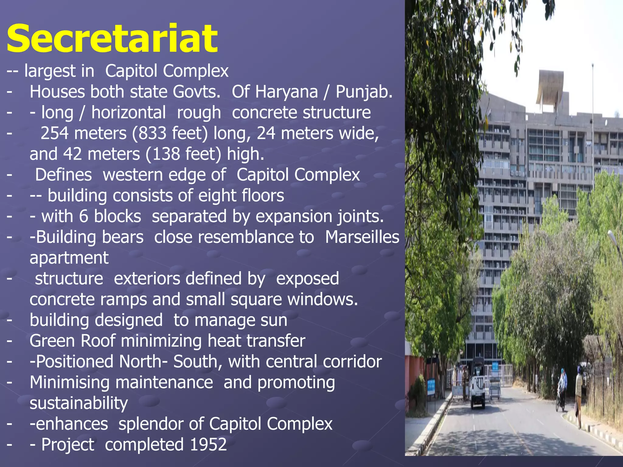 Secretariat
-- largest in Capitol Complex
- Houses both state Govts. Of Haryana / Punjab.
- - long / horizontal rough concrete structure
- 254 meters (833 feet) long, 24 meters wide,
and 42 meters (138 feet) high.
- Defines western edge of Capitol Complex
- -- building consists of eight floors
- - with 6 blocks separated by expansion joints.
- -Building bears close resemblance to Marseilles
apartment
- structure exteriors defined by exposed
concrete ramps and small square windows.
- building designed to manage sun
- Green Roof minimizing heat transfer
- -Positioned North- South, with central corridor
- Minimising maintenance and promoting
sustainability
- -enhances splendor of Capitol Complex
- - Project completed 1952
 