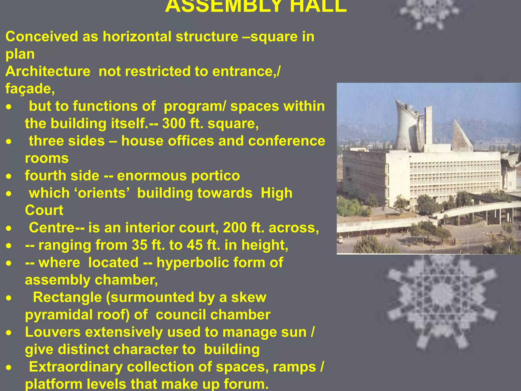 COLONIAL ARCHITECTURE
VICTORIA HALL KOLKATA
ASSEMBLY HALL
Conceived as horizontal structure –square in
plan
Architecture not restricted to entrance,/
façade,
 but to functions of program/ spaces within
the building itself.-- 300 ft. square,
 three sides – house offices and conference
rooms
 fourth side -- enormous portico
 which ‘orients’ building towards High
Court
 Centre-- is an interior court, 200 ft. across,
 -- ranging from 35 ft. to 45 ft. in height,
 -- where located -- hyperbolic form of
assembly chamber,
 Rectangle (surmounted by a skew
pyramidal roof) of council chamber
 Louvers extensively used to manage sun /
give distinct character to building
 Extraordinary collection of spaces, ramps /
platform levels that make up forum.
 