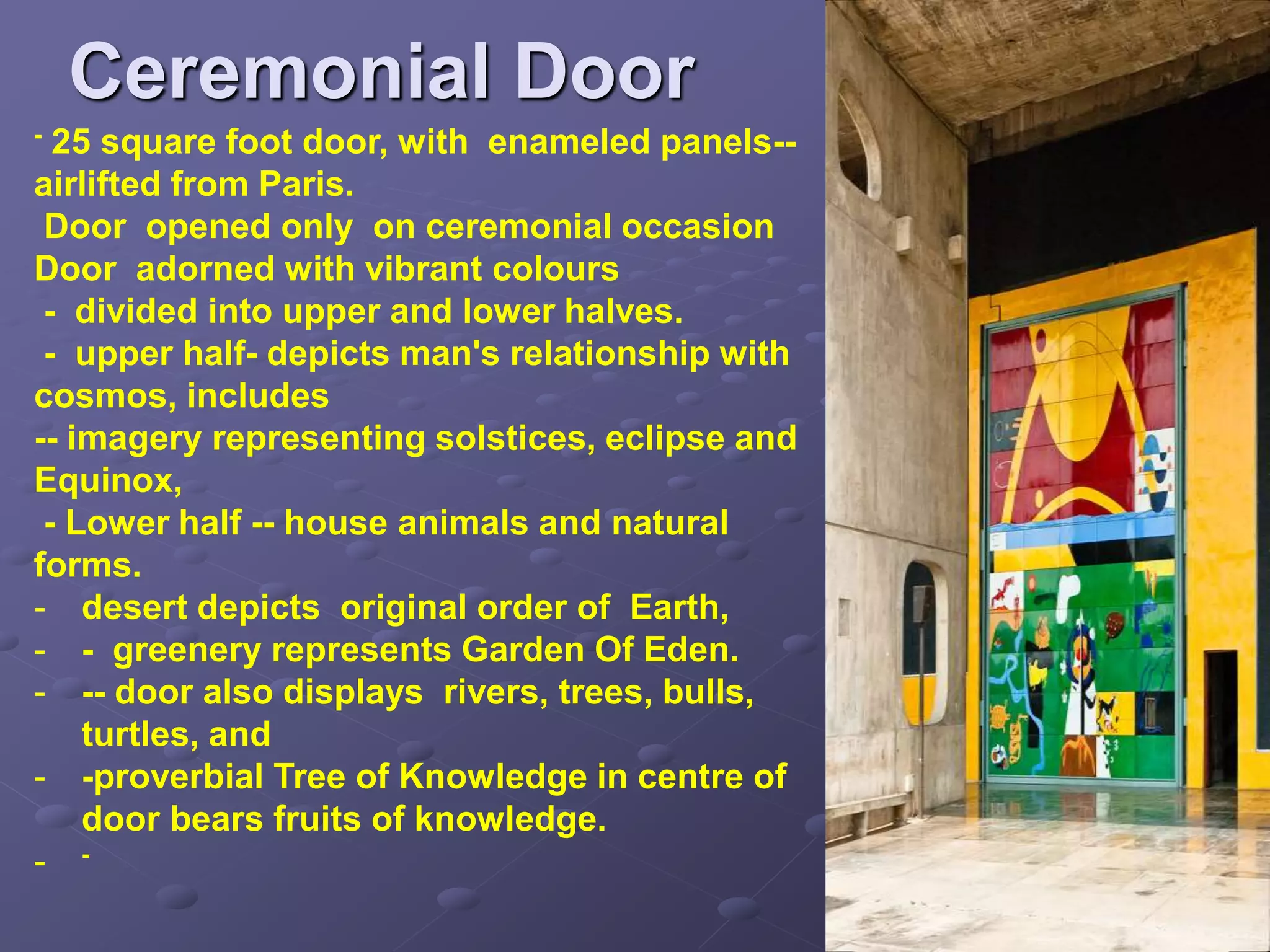 Ceremonial Door
- 25 square foot door, with enameled panels--
airlifted from Paris.
Door opened only on ceremonial occasion
Door adorned with vibrant colours
- divided into upper and lower halves.
- upper half- depicts man's relationship with
cosmos, includes
-- imagery representing solstices, eclipse and
Equinox,
- Lower half -- house animals and natural
forms.
- desert depicts original order of Earth,
- - greenery represents Garden Of Eden.
- -- door also displays rivers, trees, bulls,
turtles, and
- -proverbial Tree of Knowledge in centre of
door bears fruits of knowledge.
- -
 