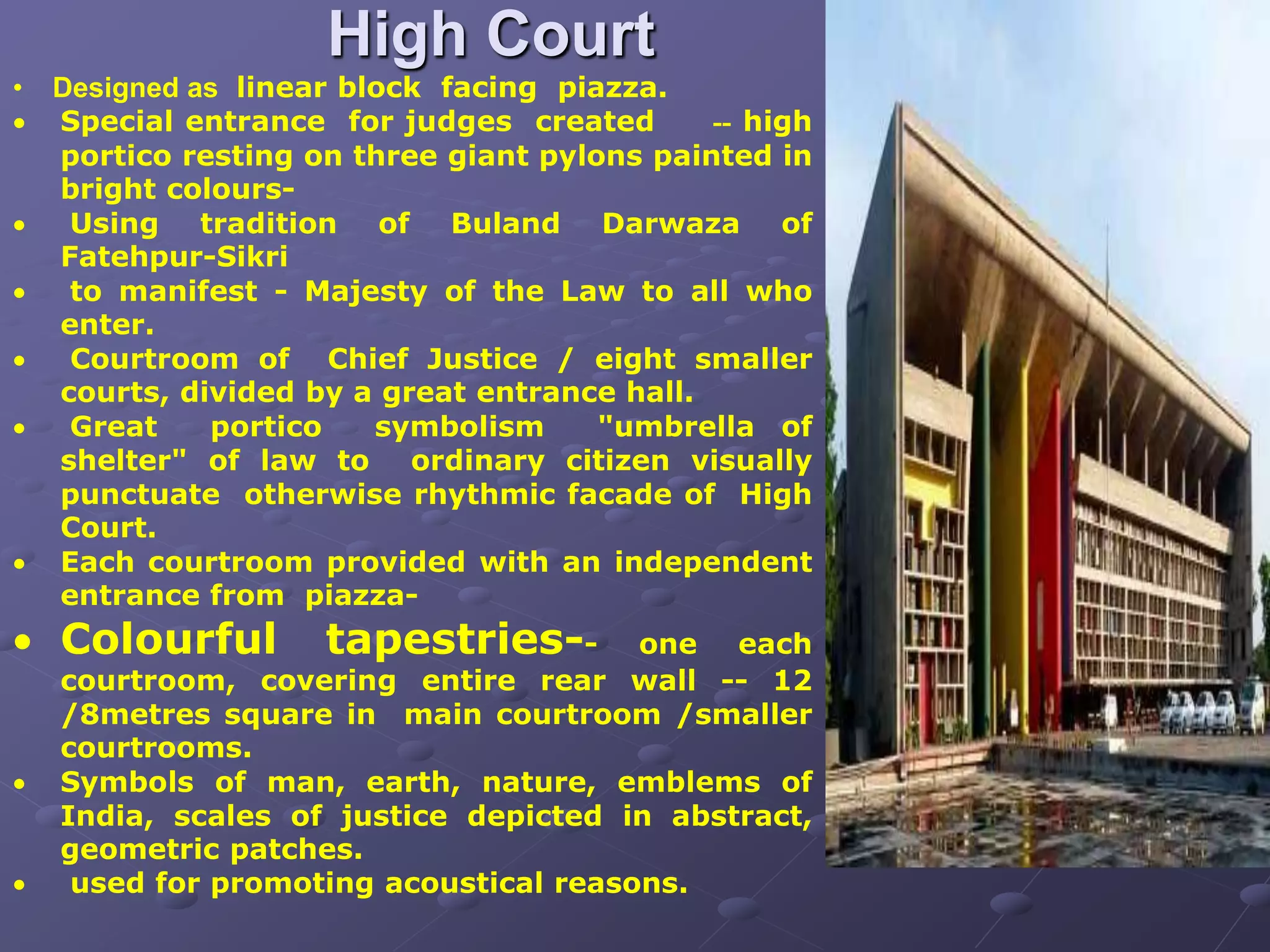 High Court
• Designed as linear block facing piazza.
 Special entrance for judges created -- high
portico resting on three giant pylons painted in
bright colours-
 Using tradition of Buland Darwaza of
Fatehpur-Sikri
 to manifest - Majesty of the Law to all who
enter.
 Courtroom of Chief Justice / eight smaller
courts, divided by a great entrance hall.
 Great portico symbolism "umbrella of
shelter" of law to ordinary citizen visually
punctuate otherwise rhythmic facade of High
Court.
 Each courtroom provided with an independent
entrance from piazza-
 Colourful tapestries-- one each
courtroom, covering entire rear wall -- 12
/8metres square in main courtroom /smaller
courtrooms.
 Symbols of man, earth, nature, emblems of
India, scales of justice depicted in abstract,
geometric patches.
 used for promoting acoustical reasons.
 