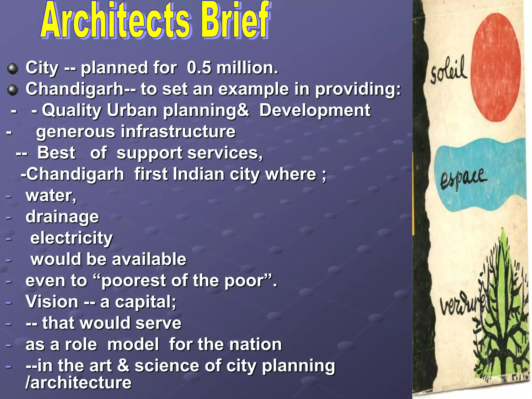 City -- planned for 0.5 million.
Chandigarh-- to set an example in providing:
- - Quality Urban planning& Development
- generous infrastructure
-- Best of support services,
-Chandigarh first Indian city where ;
- water,
- drainage
- electricity
- would be available
- even to “poorest of the poor”.
- Vision -- a capital;
- -- that would serve
- as a role model for the nation
- --in the art & science of city planning
/architecture
 