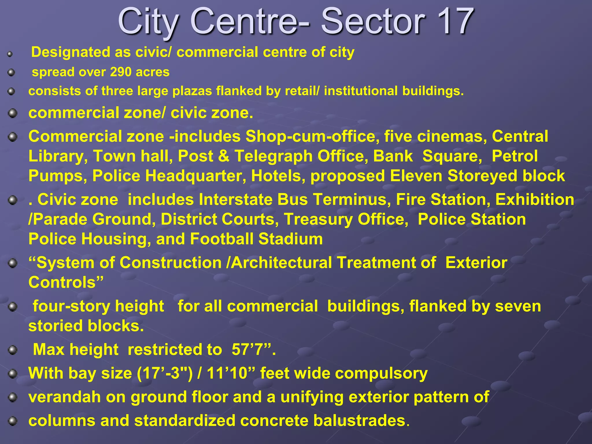 City Centre- Sector 17
Designated as civic/ commercial centre of city
spread over 290 acres
consists of three large plazas flanked by retail/ institutional buildings.
commercial zone/ civic zone.
Commercial zone -includes Shop-cum-office, five cinemas, Central
Library, Town hall, Post & Telegraph Office, Bank Square, Petrol
Pumps, Police Headquarter, Hotels, proposed Eleven Storeyed block
. Civic zone includes Interstate Bus Terminus, Fire Station, Exhibition
/Parade Ground, District Courts, Treasury Office, Police Station
Police Housing, and Football Stadium
“System of Construction /Architectural Treatment of Exterior
Controls”
four-story height for all commercial buildings, flanked by seven
storied blocks.
Max height restricted to 57’7”.
With bay size (17’-3") / 11’10” feet wide compulsory
verandah on ground floor and a unifying exterior pattern of
columns and standardized concrete balustrades.
 