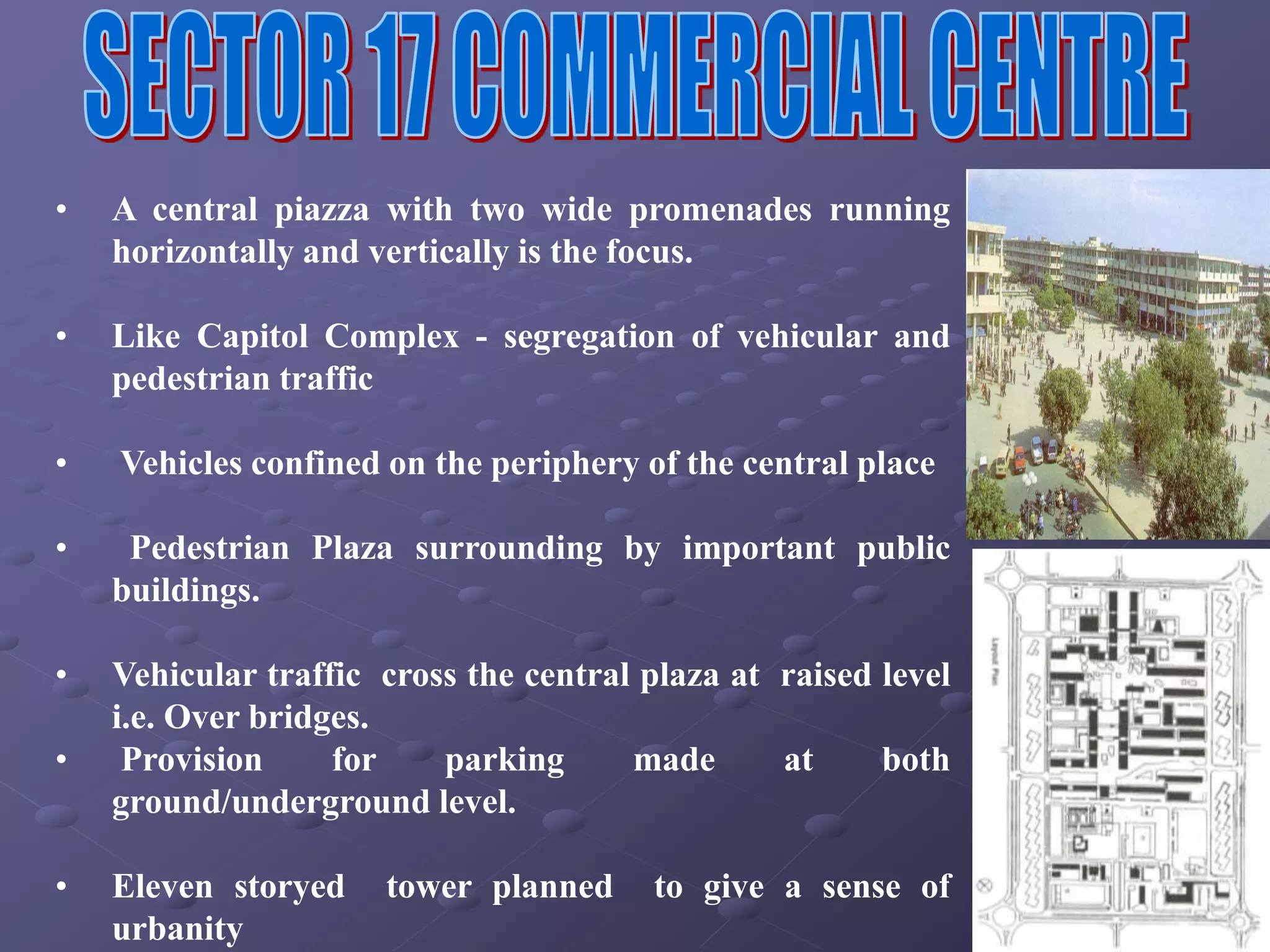 • A central piazza with two wide promenades running
horizontally and vertically is the focus.
• Like Capitol Complex - segregation of vehicular and
pedestrian traffic
• Vehicles confined on the periphery of the central place
• Pedestrian Plaza surrounding by important public
buildings.
• Vehicular traffic cross the central plaza at raised level
i.e. Over bridges.
• Provision for parking made at both
ground/underground level.
• Eleven storyed tower planned to give a sense of
urbanity
 
