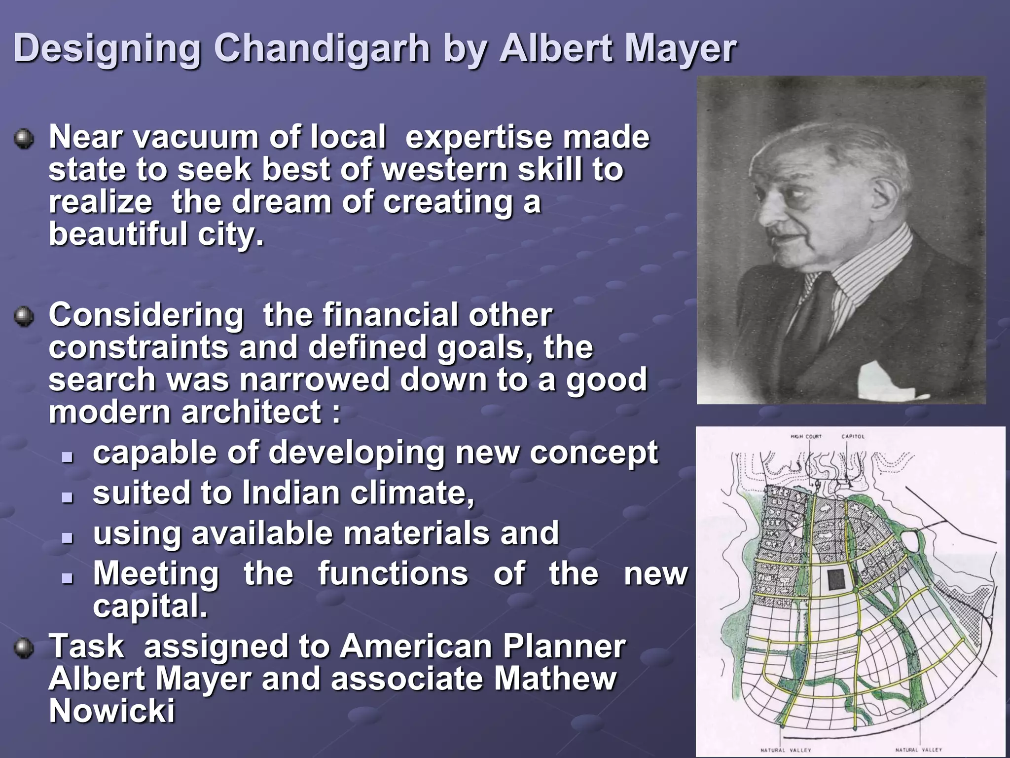 Designing Chandigarh by Albert Mayer
Near vacuum of local expertise made
state to seek best of western skill to
realize the dream of creating a
beautiful city.
Considering the financial other
constraints and defined goals, the
search was narrowed down to a good
modern architect :
 capable of developing new concept
 suited to Indian climate,
 using available materials and
 Meeting the functions of the new
capital.
Task assigned to American Planner
Albert Mayer and associate Mathew
Nowicki
 