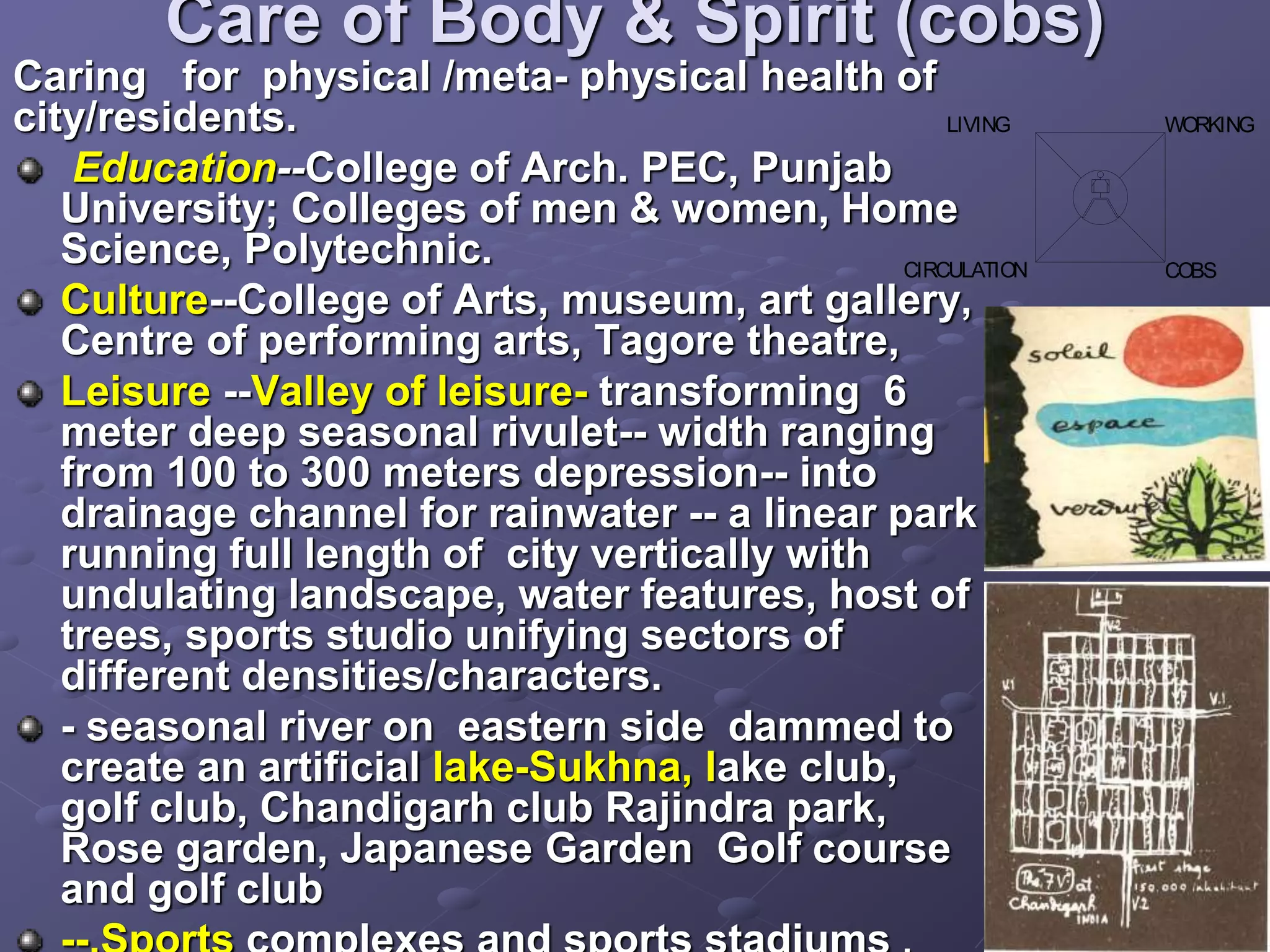 Care of Body & Spirit (cobs)
Caring for physical /meta- physical health of
city/residents.
Education--College of Arch. PEC, Punjab
University; Colleges of men & women, Home
Science, Polytechnic.
Culture--College of Arts, museum, art gallery,
Centre of performing arts, Tagore theatre,
Leisure --Valley of leisure- transforming 6
meter deep seasonal rivulet-- width ranging
from 100 to 300 meters depression-- into
drainage channel for rainwater -- a linear park
running full length of city vertically with
undulating landscape, water features, host of
trees, sports studio unifying sectors of
different densities/characters.
- seasonal river on eastern side dammed to
create an artificial lake-Sukhna, lake club,
golf club, Chandigarh club Rajindra park,
Rose garden, Japanese Garden Golf course
and golf club
COBS
WORKING
LIVING
CIRCULATION
 