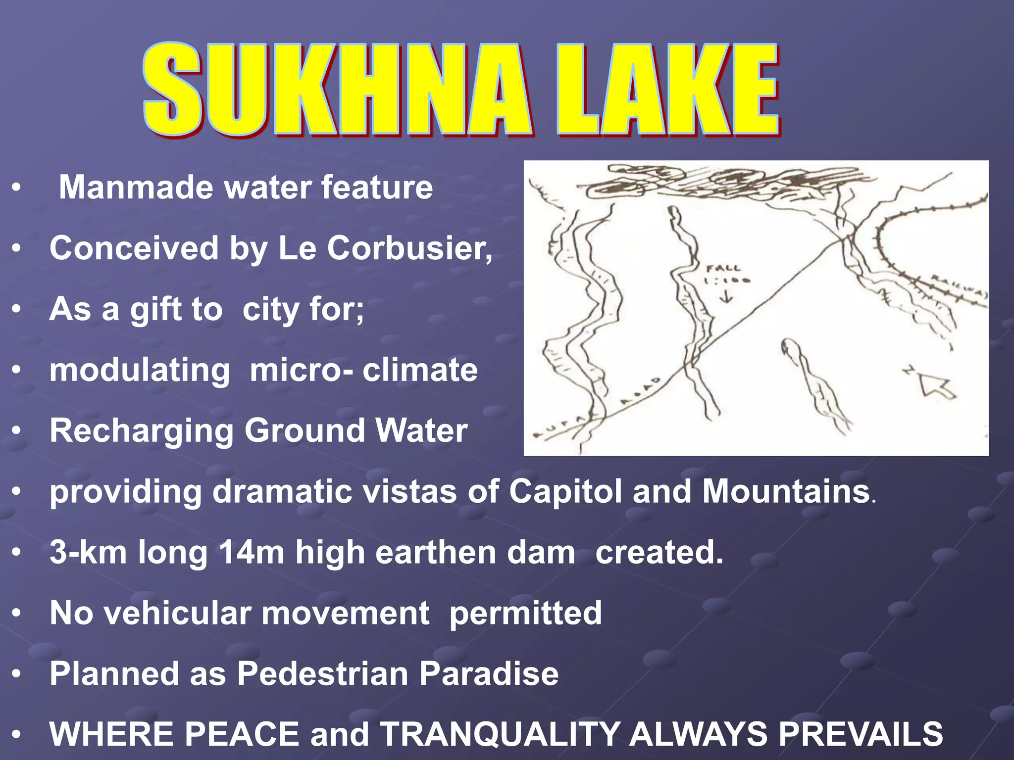 • Manmade water feature
• Conceived by Le Corbusier,
• As a gift to city for;
• modulating micro- climate
• Recharging Ground Water
• providing dramatic vistas of Capitol and Mountains.
• 3-km long 14m high earthen dam created.
• No vehicular movement permitted
• Planned as Pedestrian Paradise
• WHERE PEACE and TRANQUALITY ALWAYS PREVAILS
 
