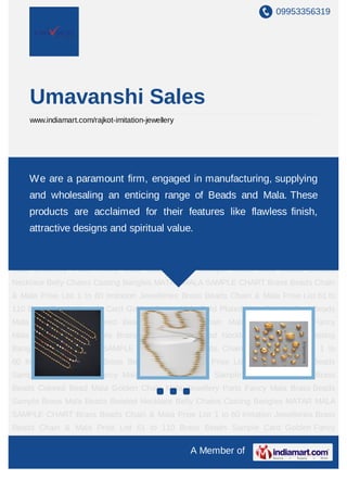 09953356319




    Umavanshi Sales
    www.indiamart.com/rajkot-imitation-jewellery




MATAR MALA SAMPLE CHART Brass Beads Chain & Mala Prise List 1 to 60 Imitation
Jewelleries Brassparamount firm,Mala Prise Listmanufacturing, supplying
    We are a Beads Chain & engaged in 61 to 110 Brass Beads Sample
Card Golden Fancy Mala Gold Plated Mala Sample Card Beads Mala Brass Beads Colored
    and wholesaling an enticing range of Beads and Mala. These
Bead Mala Golden Chain Mala Jewellery Parts Fancy Mala Brass Beads Sample Brass
    products are acclaimed for their features like flawless finish,
Mala Beads Beaded Necklace Belly Chains Casting Bangles MATAR MALA SAMPLE
CHART Brass Beads Chain & Mala Prise value.to 60 Imitation Jewelleries Brass Beads
   attractive designs and spiritual List 1
Chain & Mala Prise List 61 to 110 Brass Beads Sample Card Golden Fancy Mala Gold
Plated Mala Sample Card Beads Mala Brass Beads Colored Bead Mala Golden Chain
Mala Jewellery Parts Fancy Mala Brass Beads Sample Brass Mala Beads Beaded
Necklace Belly Chains Casting Bangles MATAR MALA SAMPLE CHART Brass Beads Chain
& Mala Prise List 1 to 60 Imitation Jewelleries Brass Beads Chain & Mala Prise List 61 to
110 Brass Beads Sample Card Golden Fancy Mala Gold Plated Mala Sample Card Beads
Mala Brass Beads Colored Bead Mala Golden Chain Mala Jewellery Parts Fancy
Mala Brass Beads Sample Brass Mala Beads Beaded Necklace Belly Chains Casting
Bangles MATAR MALA SAMPLE CHART Brass Beads Chain & Mala Prise List 1 to
60 Imitation Jewelleries Brass Beads Chain & Mala Prise List 61 to 110 Brass Beads
Sample Card Golden Fancy Mala Gold Plated Mala Sample Card Beads Mala Brass
Beads Colored Bead Mala Golden Chain Mala Jewellery Parts Fancy Mala Brass Beads
Sample Brass Mala Beads Beaded Necklace Belly Chains Casting Bangles MATAR MALA
SAMPLE CHART Brass Beads Chain & Mala Prise List 1 to 60 Imitation Jewelleries Brass
Beads Chain & Mala Prise List 61 to 110 Brass Beads Sample Card Golden Fancy

                                                   A Member of
 