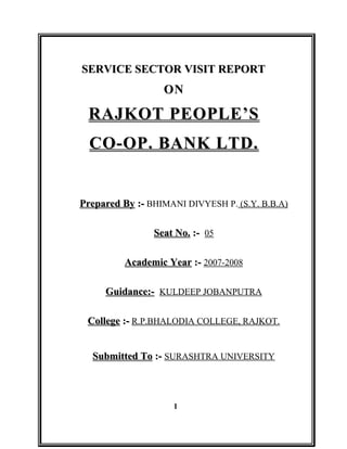 SERVICE SECTOR VISIT REPORT
                  ON

 RAJKOT PEOPLE’S
  CO-OP. BANK LTD.


Prepared By :- BHIMANI DIVYESH P. (S.Y. B.B.A)

                Seat No. :- 05

         Academic Year :- 2007-2008

     Guidance:- KULDEEP JOBANPUTRA

 College :- R.P.BHALODIA COLLEGE, RAJKOT.


  Submitted To :- SURASHTRA UNIVERSITY



                    1
 