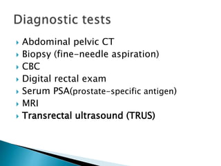  Abdominal pelvic CT
 Biopsy (fine-needle aspiration)
 CBC
 Digital rectal exam
 Serum PSA(prostate-specific antigen)
 MRI
 Transrectal ultrasound (TRUS)
 