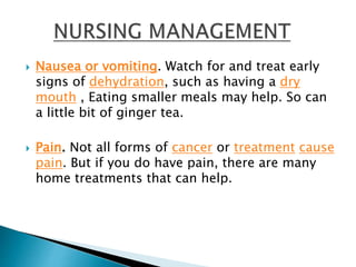  Nausea or vomiting. Watch for and treat early
signs of dehydration, such as having a dry
mouth , Eating smaller meals may help. So can
a little bit of ginger tea.
 Pain. Not all forms of cancer or treatment cause
pain. But if you do have pain, there are many
home treatments that can help.
 