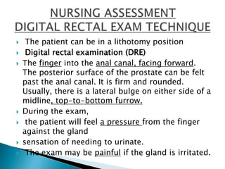  The patient can be in a lithotomy position
 Digital rectal examination (DRE)
 The finger into the anal canal, facing forward.
The posterior surface of the prostate can be felt
past the anal canal. It is firm and rounded.
Usually, there is a lateral bulge on either side of a
midline, top-to-bottom furrow.
 During the exam,
 the patient will feel a pressure from the finger
against the gland
 sensation of needing to urinate.
 The exam may be painful if the gland is irritated.
 