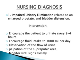  1. Impaired Urinary Elimination related to an
enlarged prostate, and bladder distension.
Intervention:
 Encourage the patient to urinate every 2-4
hours
 Encourage fluid intake to 3000 ml per day.
 Observation of the flow of urine
 palpation of the suprapubic area.
 Monitor vital signs closely
 