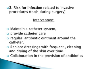  2. Risk for Infection related to invasive
procedures (tools during surgery)
Intervention:
 Maintain a catheter system,
 provide catheter care
 regular antibiotic ointment around the
catheter.
 Replace dressings with frequent , cleaning
and drying of the skin over time.
 Collaboration in the provision of antibiotics
 