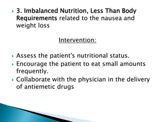  3. Imbalanced Nutrition, Less Than Body
Requirements related to the nausea and
weight loss
Intervention:
 Assess the patient's nutritional status.
 Encourage the patient to eat small amounts
frequently.
 Collaborate with the physician in the delivery
of antiemetic drugs
 