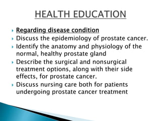  Regarding disease condition
 Discuss the epidemiology of prostate cancer.
 Identify the anatomy and physiology of the
normal, healthy prostate gland
 Describe the surgical and nonsurgical
treatment options, along with their side
effects, for prostate cancer.
 Discuss nursing care both for patients
undergoing prostate cancer treatment
 