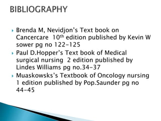  Brenda M, Nevidjon’s Text book on
Cancercare 10th edition published by Kevin W
sower pg no 122-125
 Paul D.Hopper’s Text book of Medical
surgical nursing 2 edition published by
Lindes Williams pg no.34-37
 Muaskowsks’s Textbook of Oncology nursing
1 edition published by Pop.Saunder pg no
44-45
 