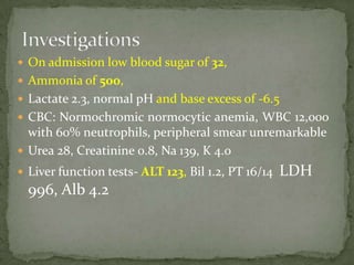  On admission low blood sugar of 32,
 Ammonia of 500,
 Lactate 2.3, normal pH and base excess of -6.5
 CBC: Normochromic normocytic anemia, WBC 12,000
  with 60% neutrophils, peripheral smear unremarkable
 Urea 28, Creatinine 0.8, Na 139, K 4.0
 Liver function tests- ALT 123, Bil 1.2, PT 16/14   LDH
  996, Alb 4.2
 