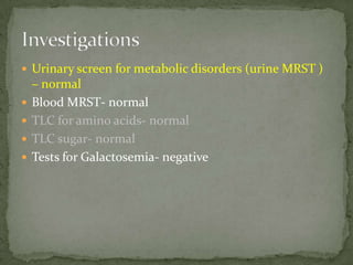  Urinary screen for metabolic disorders (urine MRST )
    – normal
   Blood MRST- normal
   TLC for amino acids- normal
   TLC sugar- normal
   Tests for Galactosemia- negative
 