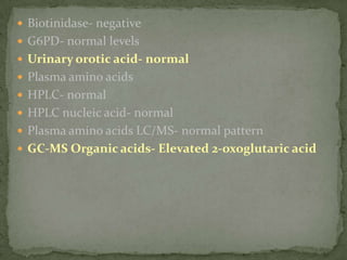  Biotinidase- negative
 G6PD- normal levels
 Urinary orotic acid- normal
 Plasma amino acids
 HPLC- normal
 HPLC nucleic acid- normal
 Plasma amino acids LC/MS- normal pattern
 GC-MS Organic acids- Elevated 2-oxoglutaric acid
 