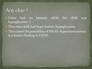  Urine    had no ketones while the child was
  hypoglycemic !!
 Thus this child had hypo-ketotic hypoglycemia
 This raised the possibility of FAOD; hyperammonemia
  is a known finding in FAOD.
 