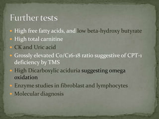  High free fatty acids, and low beta-hydroxy butyrate
 High total carnitine
 CK and Uric acid
 Grossly elevated C0/C16-18 ratio suggestive of CPT-1
  deficiency by TMS
 High Dicarboxylic aciduria suggesting omega
  oxidation
 Enzyme studies in fibroblast and lymphocytes
 Molecular diagnosis
 
