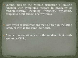  Second, reflects the chronic disruption of muscle
 function with symptoms relevant to myopathy or
 cardiomyopathy, including weakness, hypotonia,
 congestive heart failure, or arrhythmia.


 Both types of presentations may be seen in the same
 family or even in the same individual.

 Another presentation is with the sudden infant death
 syndrome (SIDS)
 