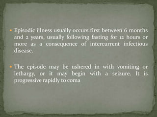  Episodic illness usually occurs first between 6 months
 and 2 years, usually following fasting for 12 hours or
 more as a consequence of intercurrent infectious
 disease.

 The episode may be ushered in with vomiting or
 lethargy, or it may begin with a seizure. It is
 progressive rapidly to coma
 