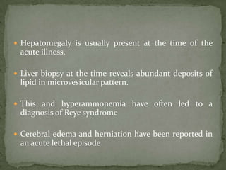  Hepatomegaly is usually present at the time of the
 acute illness.

 Liver biopsy at the time reveals abundant deposits of
 lipid in microvesicular pattern.

 This and hyperammonemia have often led to a
 diagnosis of Reye syndrome

 Cerebral edema and herniation have been reported in
 an acute lethal episode
 
