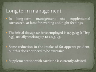  In  long-term management use supplemental
 cornstarch, at least for evening and night feedings.

 The initial dosage we have employed is 0.5 g/kg (1 Tbsp
 8 g), usually working up to 1.0 g/kg.

 Some reduction in the intake of fat appears prudent,
 but this does not need to be excessive.

 Supplementation with carnitine is currently advised.
 