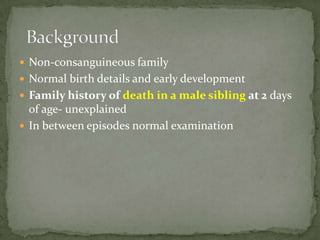  Non-consanguineous family
 Normal birth details and early development
 Family history of death in a male sibling at 2 days
  of age- unexplained
 In between episodes normal examination
 