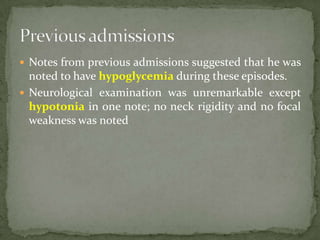  Notes from previous admissions suggested that he was
  noted to have hypoglycemia during these episodes.
 Neurological examination was unremarkable except
  hypotonia in one note; no neck rigidity and no focal
  weakness was noted
 